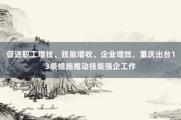 促进职工增技、技能增收、企业增效，重庆出台13条措施推动技能强企工作