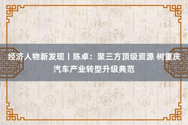 经济人物新发现丨陈卓：聚三方顶级资源 树重庆汽车产业转型升级典范